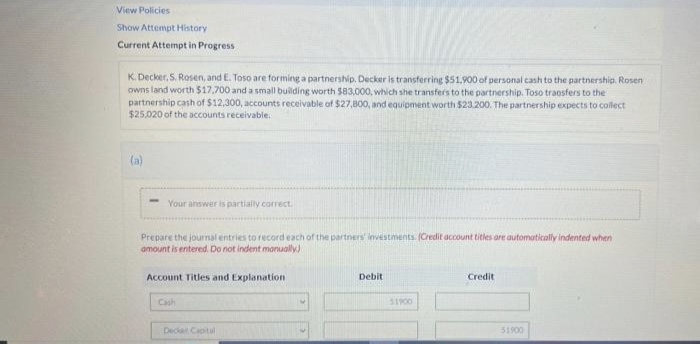 View Policies
Show Attempt History
Current Attempt in Progress
K. Decker, S. Rosen, and E. Toso are forming a partnership. Decker is transferring $51.900 of personal cash to the partnership. Rosen
owns land worth $17,700 and a small building worth $83,000, which she transfers to the partnership. Toso transfers to the
partnership cash of $12,300, accounts receivable of $27,800, and equipment worth $23.200. The partnership expects to collect
$25,020 of the accounts receivable.
(a)
Your answer is partially correct.
Prepare the journal entries to record each of the partners investments. (Credit account titles are automatically indented when
amount is entered. Do not indent manually)
Debit
Credit
Account Titles and Explanation
Cash
51900
Deca Capital
51900