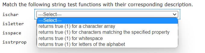 Match the following string test functions with their corresponding description.
ischar
---Select---
--Select-
returns true (1) for a character array
returns true (1) for characters matching the specified property
returns true (1) for whitespace
returns true (1) for letters of the alphabet
isletter
isspace
isstrprop
