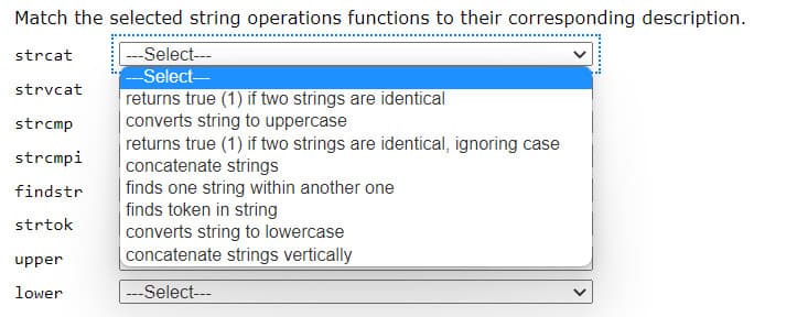 Match the selected string operations functions to their corresponding description.
strcat
--Select---
-Select-
returns true (1) if two strings are identical
converts string to uppercase
returns true (1) if two strings are identical, ignoring case
concatenate strings
finds one string within another one
finds token in string
converts string to lowercase
concatenate strings vertically
strvcat
strcmp
strcmpi
findstr
strtok
upper
lower
---Select---
