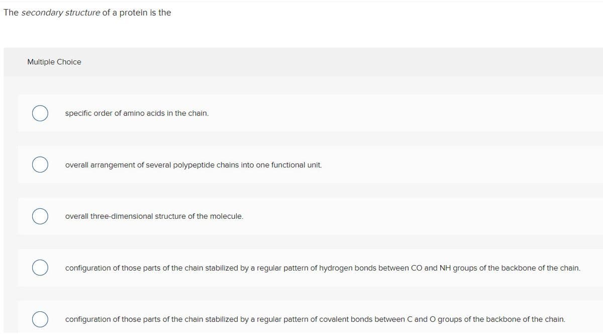 The secondary structure of a protein is the
Multiple Choice
specific order of amino acids in the chain.
overall arrangement of several polypeptide chains into one functional unit.
overall three-dimensional structure of the molecule.
configuration of those parts of the chain stabilized by a regular pattern of hydrogen bonds between CO and NH groups of the backbone of the chain.
configuration of those parts of the chain stabilized by a regular pattern of covalent bonds between C and O groups of the backbone of the chain.