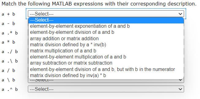 Match the following MATLAB expressions with their corresponding description.
---Select---
--Select-
a + b
a
b
element-by-element exponentiation of a and b
element-by-element division of a and b
array addition or matrix addition
matrix division defined by a * inv(b)
matrix multiplication of a and b
element-by-element multiplication of a and b
array subtraction or matrix subtraction
element-by-element division of a and b, but with b in the numerator
matrix division defined by inv(a) * b
* b
a
a
* b
а ./ b
a .\ b
a / b
a \ b
---Select---
a .^ b
---Select---
