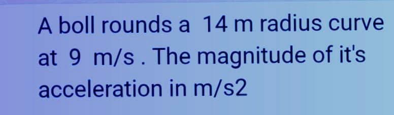 A boll rounds a 14 m radius curve
at 9 m/s. The magnitude of it's
acceleration in m/s2
