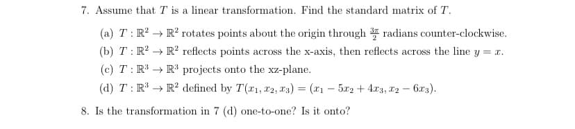 7. Assume that T is a linear transformation. Find the standard matrix of T.
(a) T: R²
(b) T: R²
(c) T: R³
(d) T: R³ → R2 defined by T(x1, x2, x3) = (x1 - 5x2 + 4x3, x2 - 6x3).
8. Is the transformation in 7 (d) one-to-one? Is it onto?
R² rotates points about the origin through radians counter-clockwise.
R² reflects points across the x-axis, then reflects across the line y = x.
R³ projects onto the xz-plane.