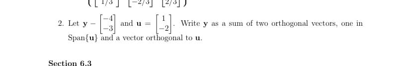 2. Let y
and u =
Write y as a sum of two orthogonal vectors, one in
Span{u} and a vector orthogonal to u.
Section 6.3
