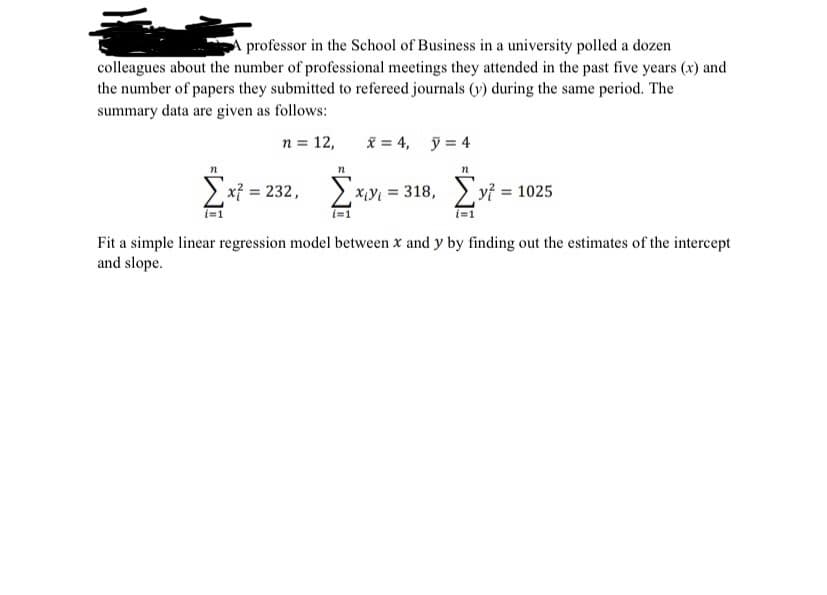 A professor in the School of Business in a university polled a dozen
colleagues about the number of professional meetings they attended in the past five years (x) and
the number of papers they submitted to refereed journals (v) during the same period. The
summary data are given as follows:
n = 12,
X = 4, y = 4
> x} = 232, ) x¡Y{ = 318,
2 xiyı = 318, > yỉ = 1025
%3D
i=1
i=1
i=1
Fit a simple linear regression model between x and y by finding out the estimates of the intercept
and slope.
