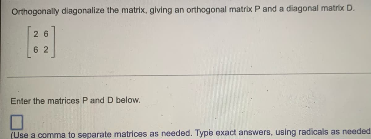 Orthogonally diagonalize the matrix, giving an orthogonal matrix P and a diagonal matrix D.
26
6 2
Enter the matrices P and D below.
(Use a comma to separate matrices as needed. Type exact answers, using radicals as needed
