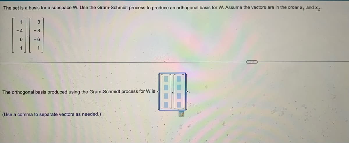 The set is a basis for a subspace W. Use the Gram-Schmidt process to produce an orthogonal basis for W. Assume the vectors are in the order x, and x,.
3
The orthogonal basis produced using the Gram-Schmidt process for W is
(Use a comma to separate vectors as needed.)
