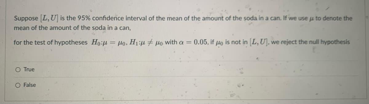 Suppose L, U] is the 95% confidence interval of the mean of the amount of the soda in a can. If we use u to denote the
mean of the amount of the soda in a can,
for the test of hypotheses Ho:u
= Ho, H1:µ Ho with a =
0.05, if
Ho
is not in [L, U], we reject the null hypothesis
O True
O False
