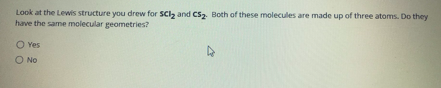 Look at the Lewis structure you drew for SCl2 and CS2. Both of these molecules are made up of three atoms. Do they
have the same molecular geometries?
O Yes
O No
