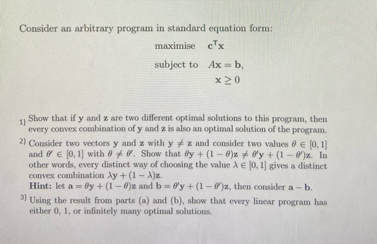 Consider an arbitrary program in standard equation form:
maximise
cTx
subject to Ax = b,
x 2 0
Show that if
1)
and z are two different optimal solutions to this program, then
every convex combination of y and z is also an optimal solution of the program.
2) Consider two vectors y and z with y z and consider two values 0 E [0, 1
and 0 e [0, 1] with 0 0. Show that Oy + (1 – 0)z 0'y + (1 – 0')z. In
other words, every distinct way of choosing the value A E [0, 1] gives a distinct
convex combination Ay + (1 – A)z.
Hint: let a = Oy + (1-0)z and b 0'y + (1- 0)z, then consider a -
3) Using the result from parts (a) and (b), show that every linear program has
either 0, 1, or infinitely many optimal solutions.
