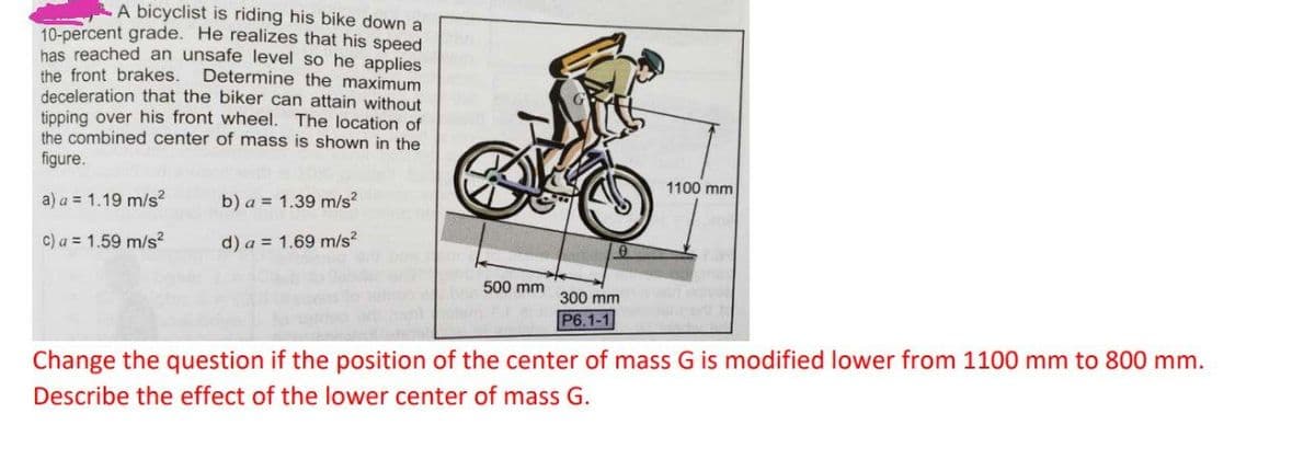 A bicyclist is riding his bike down a
10-percent grade. He realizes that his speed
has reached an unsafe level so he applies
the front brakes.
deceleration that the biker can attain without
tipping over his front wheel. The location of
the combined center of mass is shown in the
figure.
Determine the maximum
1100 mm
a) a = 1.19 m/s?
b) a = 1.39 m/s?
c) a = 1.59 m/s²
d) a = 1.69 m/s?
500 mm
300 mm
P6.1-1
Change the question if the position of the center of mass G is modified lower from 1100 mm to 800 mm.
Describe the effect of the lower center of mass G.
