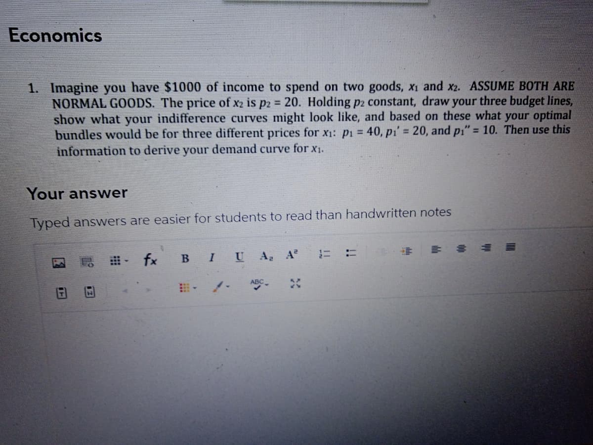 Economics
1. Imagine you have $1000 of income to spend on two goods, x1 and x2. ASSUME BOTH ARE
NORMAL GOODS. The price of x2 is p2 20. Holding p2 constant, draw your three budget lines,
show what your indifference curves might look like, and based on these what your optimal
bundles would be for three different prices for x1: pi = 40, pi' 20, and pi" = 10. Then use this
information to derive your demand curve for x1.
%3D
%3D
Your answer
Typed answers are easier for students to read than handwritten notes
- fx B IU A; A
:-
