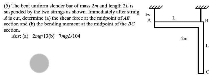 (5) The bent uniform slender bar of mass 2m and length 2L is
suspended by the two strings as shown. Immediately after string
A is cut, determine (a) the shear force at the midpoint of AB
section and (b) the bending moment at the midpoint of the BC
section.
L
A
B
Ans: (a) -2mg/13(b) -7mgL/104
2m
L
D.
