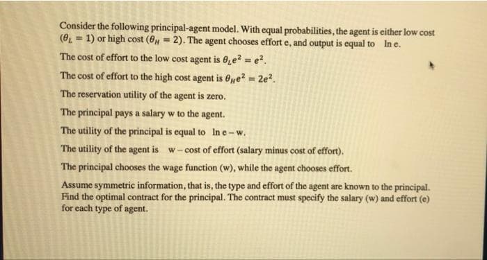 Consider the following principal-agent model. With equal probabilities, the agent is either low cost
(O = 1) or high cost (6 = 2). The agent chooses effort e, and output is equal to In e.
The cost of effort to the low cost agent is 0,e? = e².
The cost of effort to the high cost agent is 6ye? 2e?.
The reservation utility of the agent is zero.
The principal pays a salary w to the agent.
The utility of the principal is equal to In e-w.
The utility of the agent is w-cost of effort (salary minus cost of effort).
The principal chooses the wage function (w), while the agent chooses effort.
Assume symmetric information, that is, the type and effort of the agent are known to the principal.
Find the optimal contract for the principal. The contract must specify the salary (w) and effort (e)
for each type of agent.
