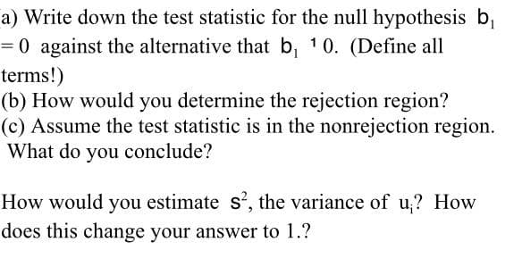 a) Write down the test statistic for the null hypothesis b,
= 0 against the alternative that b, 10. (Define all
terms!)
(b) How would you determine the rejection region?
(c) Assume the test statistic is in the nonrejection region.
What do you conclude?
How would you estimate s', the variance of u,? How
does this change your answer to 1.?
