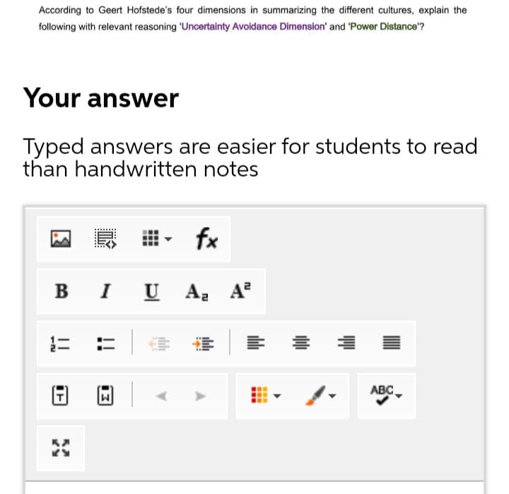 According to Geert Hofstede's four dimensions in summarizing the different cultures, explain the
following with relevant reasoning 'Uncertainty Avoidance Dimension' and 'Power Distance'?
Your answer
Typed answers are easier for students to read
than handwritten notes
fx
B I U A
, A
ABC
