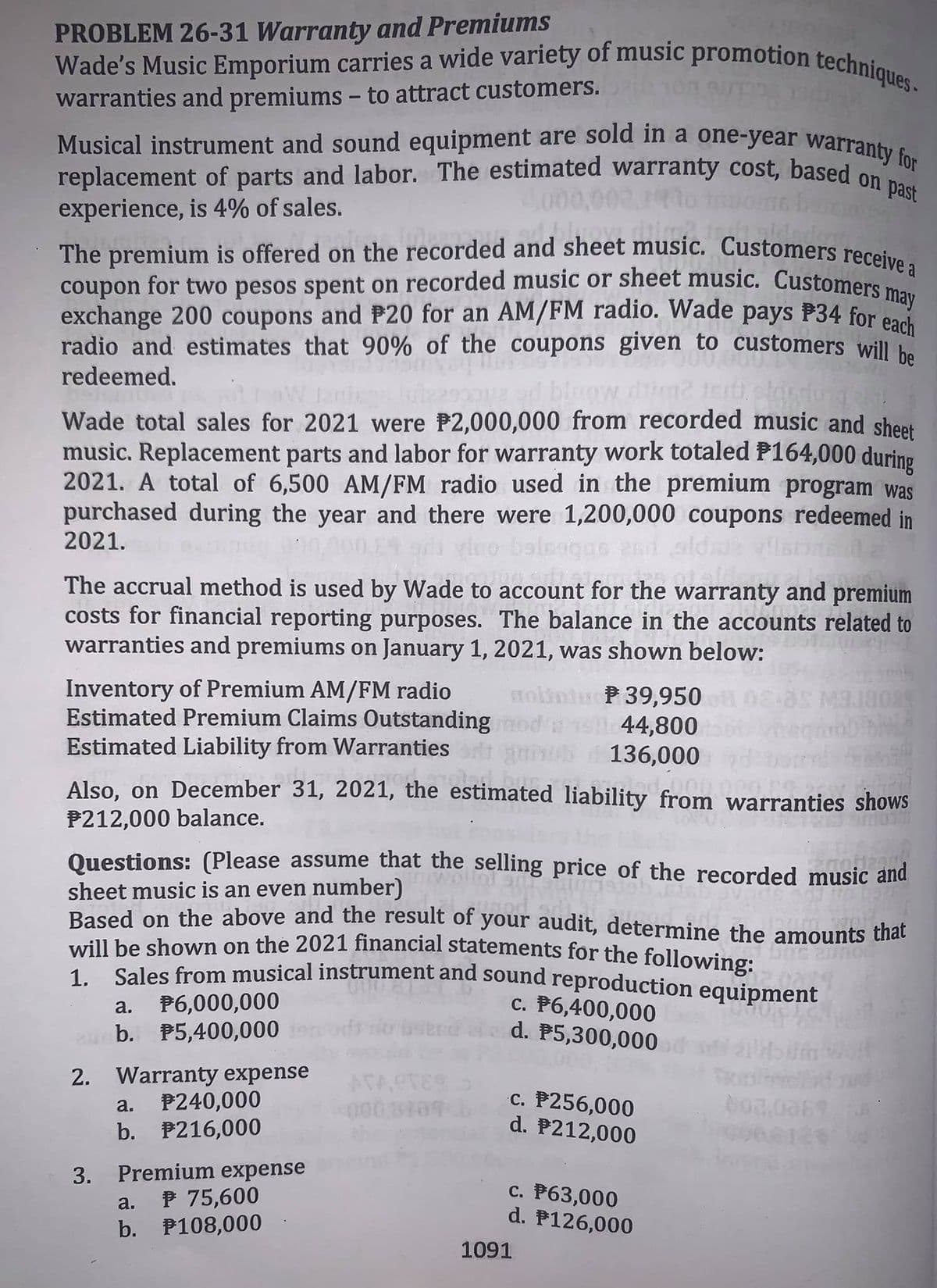 The premium is offered on the recorded and sheet music. Customers receive a
replacement of parts and labor. The estimated warranty cost, based on past
Wade's Music Emporium carries a wide variety of music promotion techniques .
coupon for two pesos spent on recorded music or sheet music. Customers may
Musical instrument and sound equipment are sold in a one-year warranty for
PROBLEM 26-31 Warranty and Premiums
warranties and premiums - to attract customers.
|
00,000.1
experience, is 4% of sales.
1blowdi
the
coupon for two pesos spent on recorded music or sheet music. Customeraa
exchange 200 coupons and P20 for an AM/FM radio. Wade pays P34 for eod
radio and estimates that 90% of the coupons given to customers will be
redeemed.
Wade total sales for 2021 were P2,000,000 from recorded music and sheet
music. Replacement parts and labor for warranty work totaled P164,000 during
2021. A total of 6,500 AM/FM radio used in the premium program was
purchased during the year and there were 1,200,000 coupons redeemed in
2021.
vllstn
The accrual method is used by Wade
costs for financial reporting purposes. The balance in the accounts related to
warranties and premiums on January 1, 2021, was shown below:
account for the warranty and premium
Jade to
Inventory of Premium AM/FM radio
Estimated Premium Claims Outstanding od s 44,800
Estimated Liability from Warranties
stolintu P 39,950
136,000
Also, on December 31, 2021, the estimated liability from warranties shows
P212,000 balance.
Questions: (Please assume that the selling price of the recorded music and
sheet music is an even number)
Based on the above and the result of your audit, determine the amounts that
will be shown on the 2021 financial statements for the following:
1 Sales from musical instrument and sound reproduction equipment
P6,000,000
b. P5,400,000
c. P6,400,000
d. P5,300,000
a.
boen
2. Warranty expense
P240,000
b. P216,000
ATACTES
c. P256,000
d. P212,000
a.
Premium expense
P 75,600
b. P108,000
3.
c. P63,000
d. P126,000
a.
1091
