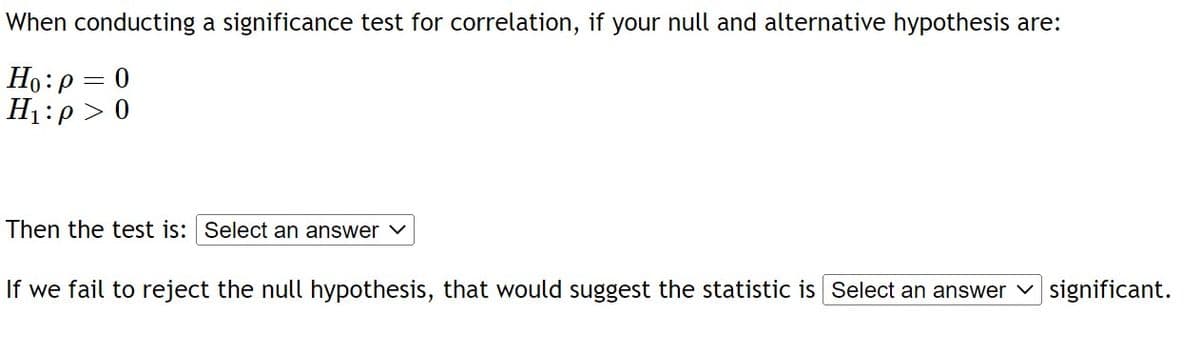 When conducting a significance test for correlation, if your null and alternative hypothesis are:
Ho: p = 0
H₁:p> 0
Then the test is: Select an answer ✓
If we fail to reject the null hypothesis, that would suggest the statistic is Select an answer significant.