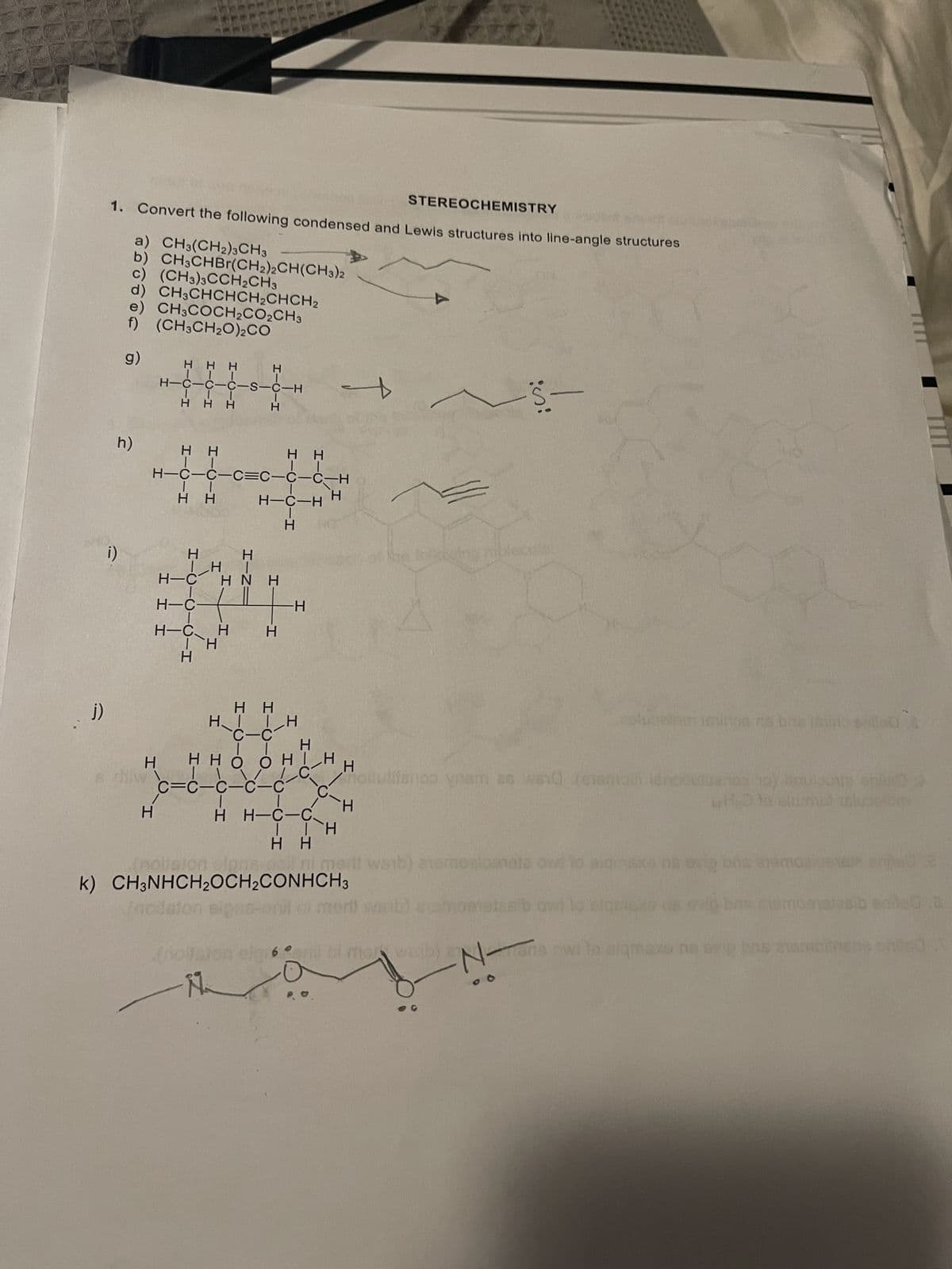 H.
N-
imert) waib)omoatosib owl to
erit waib) aemoaloanate ow io
H H
12 (
k) CH;NHCH,OCH;CONHCH3
houulifanoo yam as wsid (e1eoet lenonulanos o) leulocR en
H.
H.
c=Ć-C-
H.
нно о
H.
онн
rplugelomiclinos ns bas lSo 0
H.
нн
H.
H.
H
H-
H-Ć H
HNH
N H -H
H.
H.
(!
H
H.
H---H
H H
H.
H H
H-C-C-C=C-C-C-H
HHH
H---S-5-5--H
H H
f) (CH3CH2O)2CO
CH3COCH2CO2CH3
b) CH;CHBr(CH2)¿CH(CH3)2
a) CH3(CH2)3CH3
CH3CHCHCH2CHCH2
(CH3)3CCH2CH3
STEREOCHEMISTRY
1. Convert the following condensed and Lewis structures into line-angle structures
