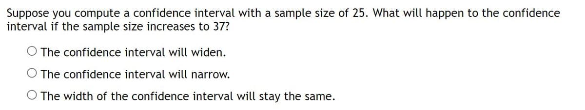 Suppose you compute a confidence interval with a sample size of 25. What will happen to the confidence
interval if the sample size increases to 37?
The confidence interval will widen.
The confidence interval will narrow.
The width of the confidence interval will stay the same.