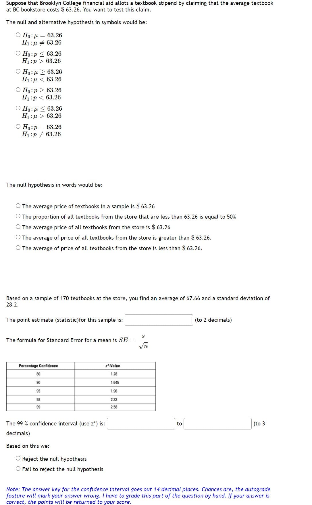 Suppose that Brooklyn College financial aid allots a textbook stipend by claiming that the average textbook
at BC bookstore costs $63.26. You want to test this claim.
The null and alternative hypothesis in symbols would be:
Ο Ho: μ = 63.26
Η: μ # 63.26
O Ho:p ≤ 63.26
H₁:p> 63.26
Ho: μ ≥ 63.26
H:μ < 63.26
O Ho:p> 63.26
H₁:p < 63.26
Ho:μ < 63.26
H:μ > 63.26
O Ho:p = 63.26
H₁:p 63.26
The null hypothesis in words would be:
The average price of textbooks in a sample is $63.26
O The proportion of all textbooks from the store that are less than 63.26 is equal to 50%
The average price of all textbooks from the store is $63.26
O The average of price of all textbooks from the store is greater than $63.26.
O The average of price of all textbooks from the store is less than $63.26.
Based on a sample of 170 textbooks at the store, you find an average of 67.66 and a standard deviation of
28.2.
The point estimate (statistic)for this sample is:
(to 2 decimals)
S
The formula for Standard Error for a mean is SE
√n
Percentage Confidence
z*-Value
80
1.28
90
1.645
95
1.96
98
2.33
99
2.58
The 99 % confidence interval (use z*) is:
to
(to 3
decimals)
Based on this we:
O Reject the null hypothesis
O Fail to reject the null hypothesis
Note: The answer key for the confidence interval goes out 14 decimal places. Chances are, the autograde
feature will mark your answer wrong. I have to grade this part of the question by hand. If your answer is
correct, the points will be returned to your score.