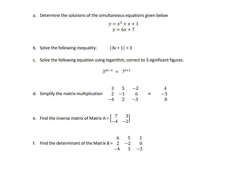 a. Determine the solutions of the simultaneous equations given below
y = x² + x + 1
y = 6x + 7
b. Solve the following inequality:
|3x + 1| <3
c. Solve the following equation using logarithm, correct to 3 significant figures.
33t-1 = 7t+1
3
d. Simplify the matrix multiplication
2 -1
-4
7 31
e. Find the inverse matrix of Matrix A =
=[-_-2-3]
6
5
f. Find the determinant of the Matrix B= 2
-2
-4
NÁG
5
2
-2
ܢܐ ܗ ܚ
6
-3
1
0
3 -3
X
م بل ه
-3
0