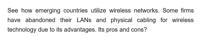 See how emerging countries utilize wireless networks. Some firms
have abandoned their LANs and physical cabling for wireless
technology due to its advantages. Its pros and cons?