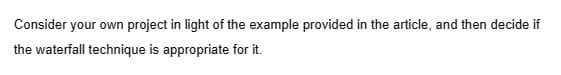 Consider your own project in light of the example provided in the article, and then decide if
the waterfall technique is appropriate for it.