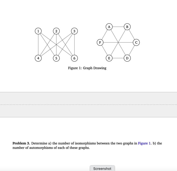 2
3
5
F
Figure 1: Graph Drawing
A
B
E
D
Problem 3. Determine a) the number of isomorphisms between the two graphs in Figure 1. b) the
number of automorphisms of each of these graphs.
Screenshot