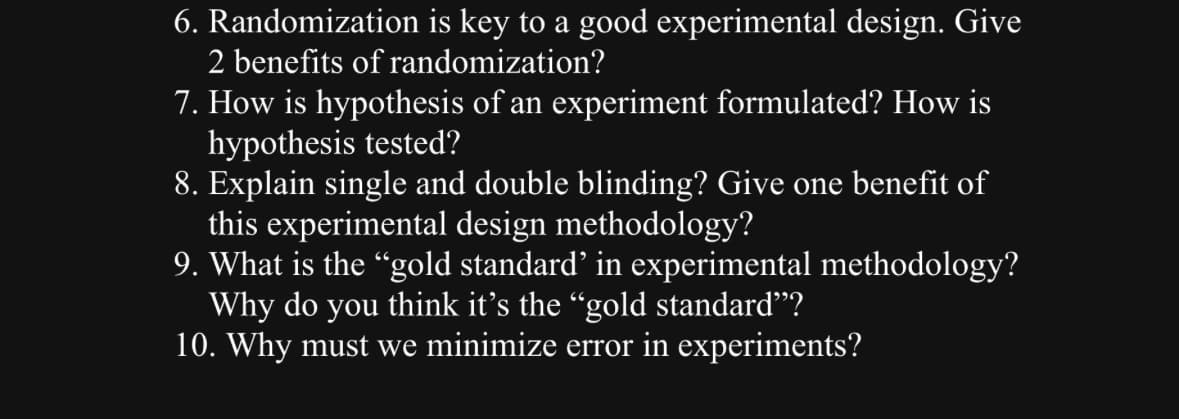 6. Randomization is key to a good experimental design. Give
2 benefits of randomization?
7. How is hypothesis of an experiment formulated? How is
hypothesis tested?
8. Explain single and double blinding? Give one benefit of
this experimental design methodology?
9. What is the "gold standard' in experimental methodology?
Why do you think it's the “gold standard"?
10. Why must we minimize error in experiments?