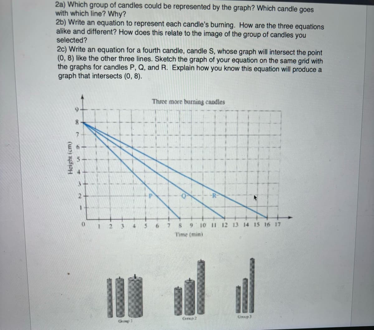 2a) Which group of candles could be represented by the graph? Which candle goes
with which line? Why?
2b) Write an equation to represent each candle's burning. How are the three equations
alike and different? How does this relate to the image of the group of candles you
selected?
2c) Write an equation for a fourth candle, candle S, whose graph will intersect the point
(0,8) like the other three lines. Sketch the graph of your equation on the same grid with
the graphs for candles P, Q, and R. Explain how you know this equation will produce a
graph that intersects (0, 8).
8
7
3.
Height (cm)
2-
1
(1
1 2 3
11
Group 1
4
Three more burning candles
6 7
8 9 10 11 12 13 14 15 16 17
Time (min)
Grup 2
3