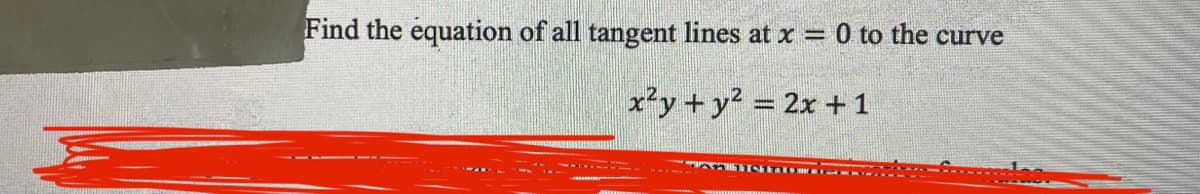 **Problem Statement:**

Find the equation of all tangent lines at \( x = 0 \) to the curve

\[ x^2 y + y^2 = 2x + 1 \]

---

**Graph/Diagram Explanation:**

No additional graphs or diagrams are provided in the image above.

---

**Educational Context:**

In this problem, you are given an implicit equation of a curve and you are asked to find the tangent lines at a specific point where \( x = 0 \). This is a common problem in calculus and involves differentiating implicitly to find the slope of the tangent lines at the given point. After finding the slope, you can use the point-slope form of a line to derive the equations of the tangent lines.