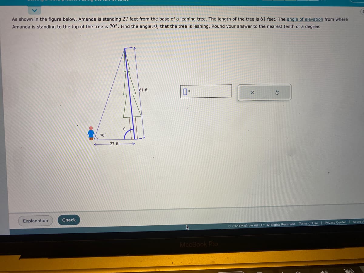 As shown in the figure below, Amanda is standing 27 feet from the base of a leaning tree. The length of the tree is 61 feet. The angle of elevation from where
Amanda is standing to the top of the tree is 70°. Find the angle, 0, that the tree is leaning. Round your answer to the nearest tenth of a degree.
Explanation
Check
70°
-27 ft-
61 ft
口。
MacBook Pro
X
S
© 2023 McGraw Hill LLC. All Rights Reserved. Terms of Use | Privacy Center
(E
Accessi