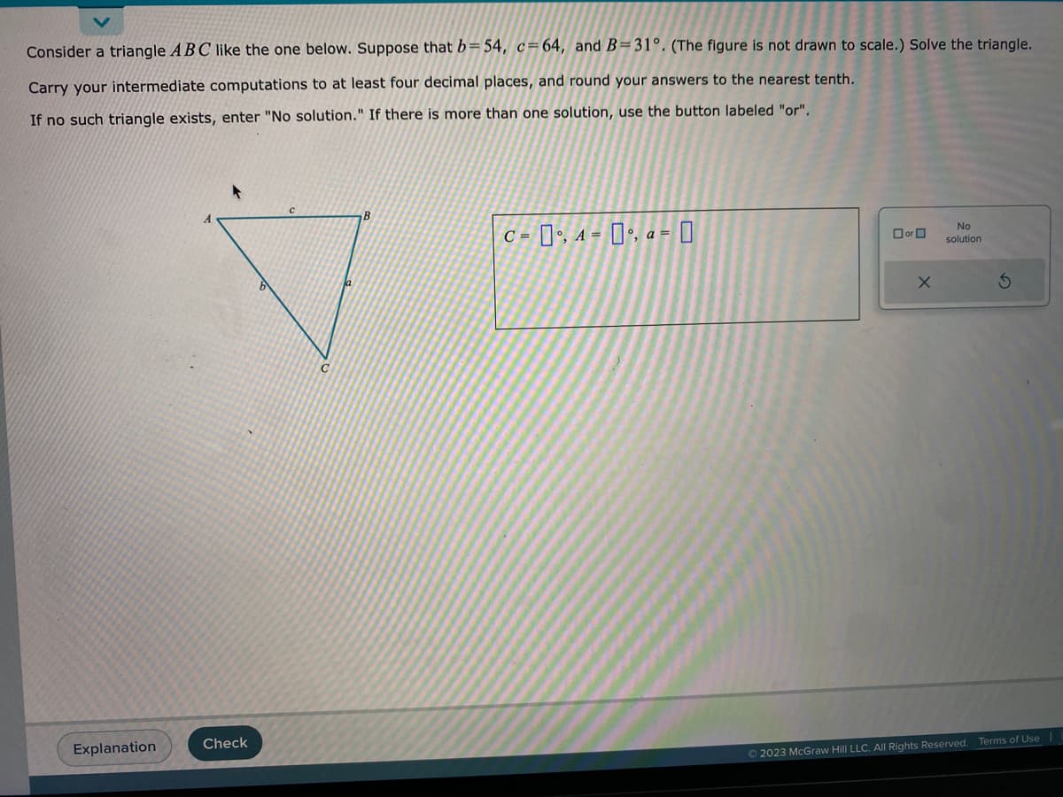 Consider a triangle ABC like the one below. Suppose that b=54, c=64, and B=31°. (The figure is not drawn to scale.) Solve the triangle.
Carry your intermediate computations to at least four decimal places, and round your answers to the nearest tenth.
If no such triangle exists, enter "No solution." If there is more than one solution, use the button labeled "or".
Explanation
Check
B
C = 0, A = 0, a=0
or
X
No
solution
S
© 2023 McGraw Hill LLC. All Rights Reserved. Terms of Use |