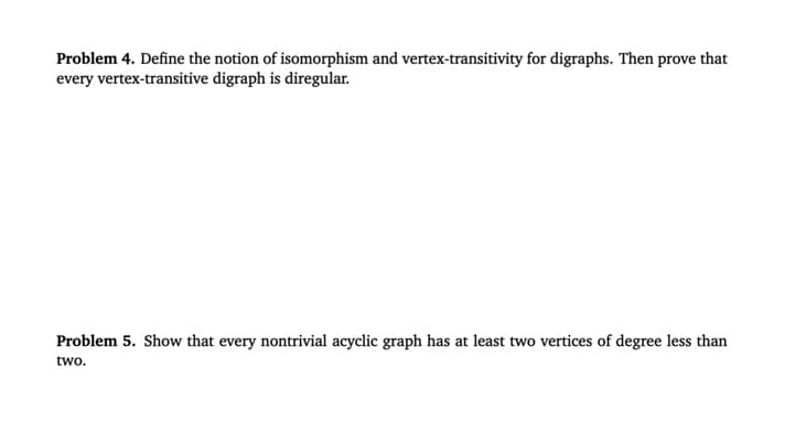 Problem 4. Define the notion of isomorphism and vertex-transitivity for digraphs. Then prove that
every vertex-transitive digraph is diregular.
Problem 5. Show that every nontrivial acyclic graph has at least two vertices of degree less than
two.