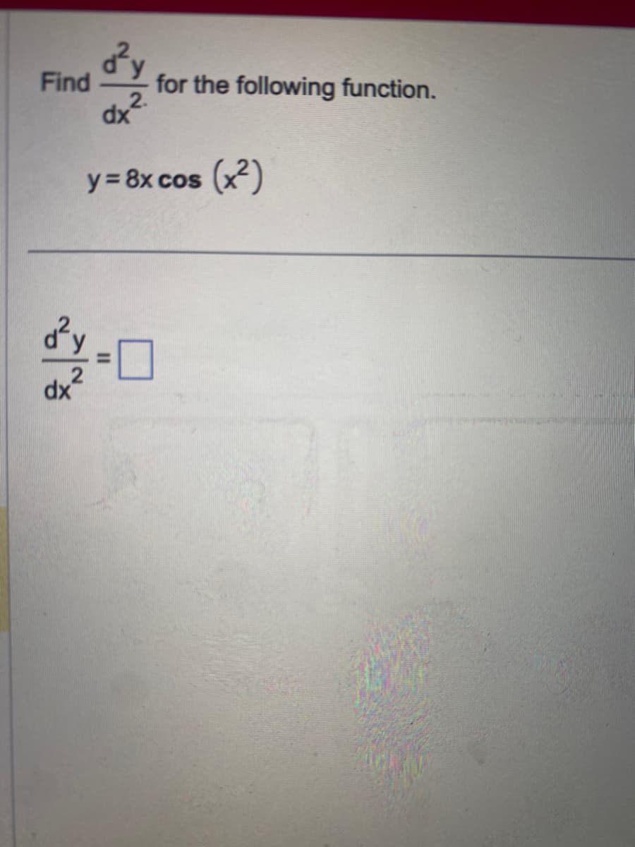 ### Problem Statement

Find the \(\frac{d^2y}{dx^2}\) for the following function.

\[ y = 8x \cos(x^2) \]

### Solution

Calculate the second-order derivative:

\[ \frac{d^2y}{dx^2} = \boxed{\phantom{answer}} \]

### Explanation:

1. The given function is \( y = 8x \cos(x^2) \).
2. To find the second derivative, we need to perform the differentiation twice. The steps to solve for \(\frac{d^2y}{dx^2}\) can be broken down methodically by first finding the first derivative \(\frac{dy}{dx}\) and then differentiating the result again to obtain the second derivative.