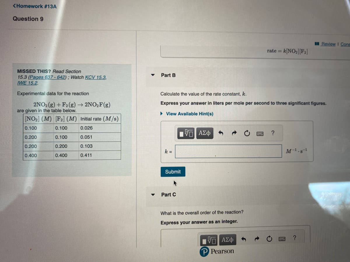 <Homework #13A
Question 9
MISSED THIS? Read Section
15.3 (Pages 637-642); Watch KCV 15.3,
IWE 15.2.
Experimental data for the reaction
2NO2(g) + F2 (g) → 2NO₂F (g)
are given in the table below.
[NO₂] (M) [F2] (M) Initial rate (M/s)
0.100
0.100
0.026
0.200
0.100
0.051
0.200
0.200
0.103
0.400
0.400
0.411
Part B
k =
Calculate the value of the rate constant, k.
Express your answer in liters per mole per second to three significant figures.
► View Available Hint(s)
Submit
A
Part C
5 ΑΣΦ
What is the overall order of the reaction?
Express your answer as an integer.
rate = k[NO₂][F2]
15. ΑΣΦ
P Pearson
M-1.s-¹
Review I Cons
?