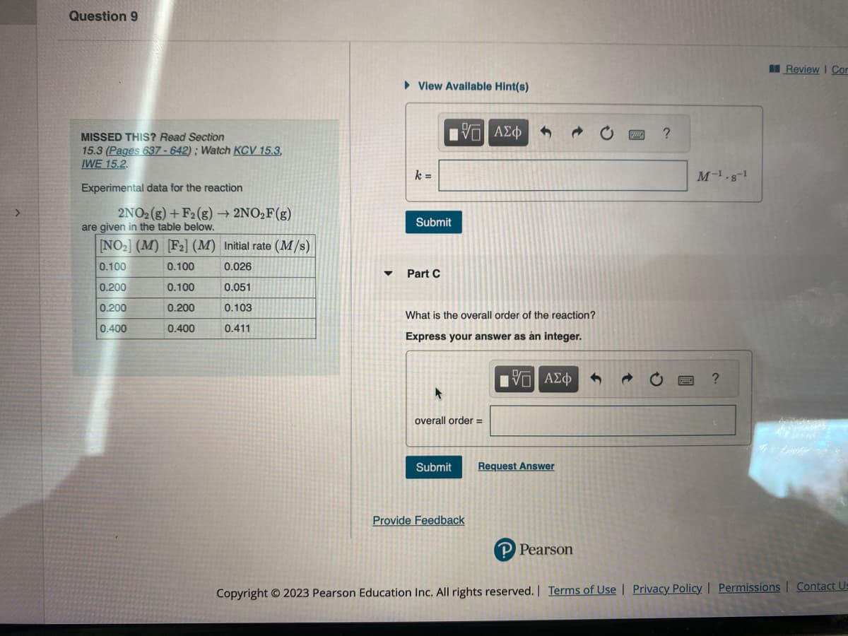 Question 9
MISSED THIS? Read Section
15.3 (Pages 637-642); Watch KCV 15.3,
IWE 15.2.
Experimental data for the reaction
2NO2(g) + F2 (g) → 2NO₂F(g)
are given in the table below.
[NO₂] (M) [F2] (M) Initial rate (M/s)
0.100
0.100
0.026
0.200
0.100
0.051
0.200
0.200
0.103
0.400
0.400
0.411
► View Available Hint(s)
k=
0
Submit
Part C
ΤΙ ΑΣΦ
What is the overall order of the reaction?
Express your answer as an integer.
overall order =
Submit
Provide Feedback
IVE ΑΣΦ
Request Answer
P Pearson
?
M-¹.8-¹
?
Review | Com
Copyright © 2023 Pearson Education Inc. All rights reserved. | Terms of Use | Privacy Policy | Permissions | Contact Us