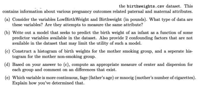 the birthweights.csv dataset. This
contains information about various pregnancy outcomes related paternal and maternal attributes.
(a) Consider the variables LowBirth Weight and Birthweight (in pounds). What type of data are
these variables? Are they attempts to measure the same attribute?
(b) Write out a model that seeks to predict the birth weight of an infant as a function of some
predictor variables available in the dataset. Also provide 2 confounding factors that are not
available in the dataset that may limit the utility of such a model.
(c) Construct a histogram of birth weights for the mother smoking group, and a seperate his-
togram for the mother non-smoking group.
(d) Based on your answer to (c), compute an appropriate measure of center and dispersion for
each group and comment on an differences that exist.
(e) Which variable is more continuous, fage (father's age) or mnocig (mother's number of cigarettes).
Explain how you've determined that.