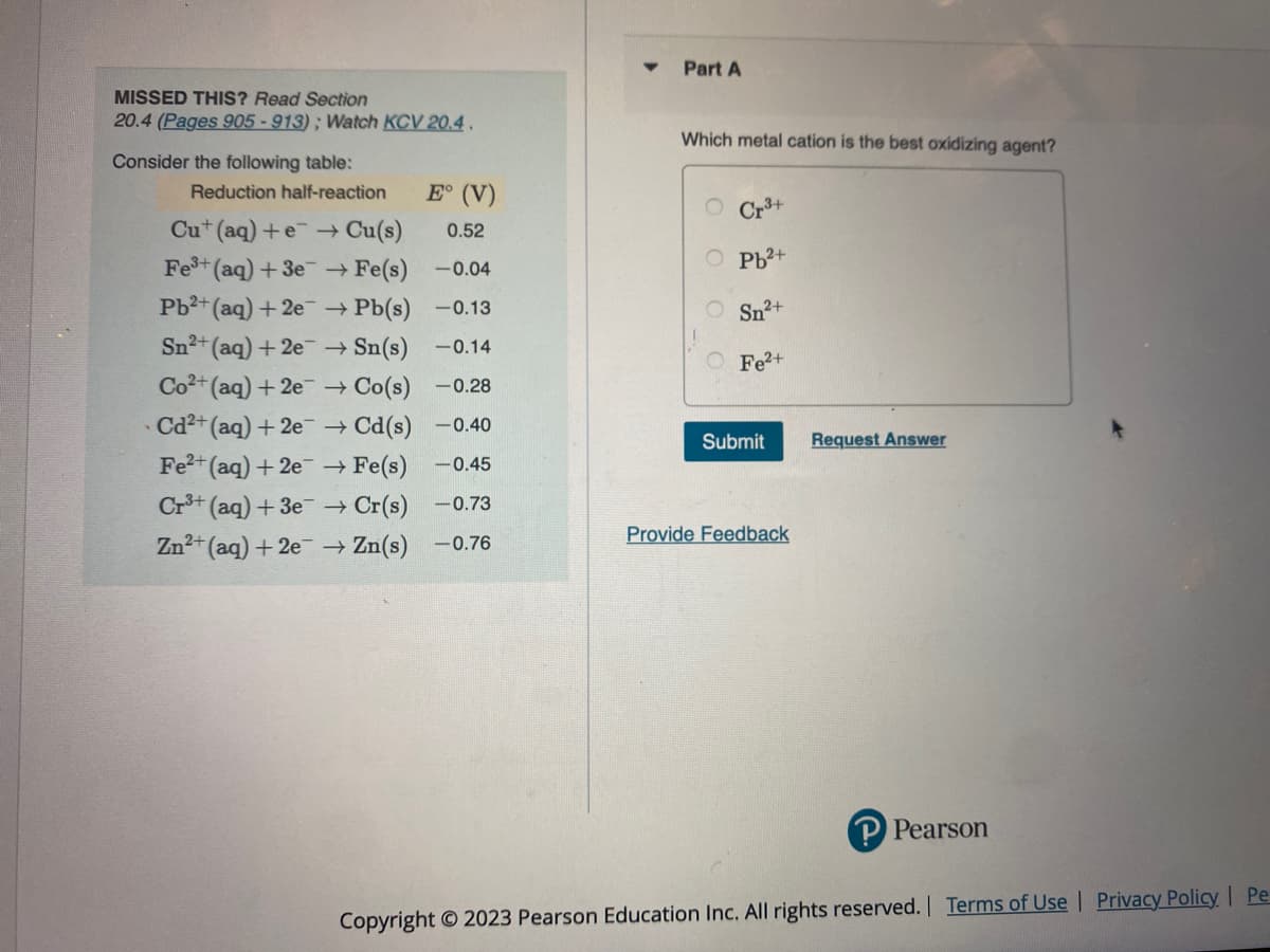 MISSED THIS? Read Section
20.4 (Pages 905-913); Watch KCV 20.4.
Consider the following table:
E° (V)
Cut (aq) +e → Cu(s) 0.52
Fe³+ (aq) +3e → Fe(s)
-0.04
Pb²+ (aq) +2e → Pb(s)
-0.13
Sn²+ (aq) + 2e
→ Sn(s)
-0.14
Co2+ (aq) + 2e
→ Co(s) -0.28
Cd²+ (aq) + 2e
→ Cd(s) -0.40
Fe²+ (aq) + 2e
→ Fe(s) -0.45
Cr³+ (aq) + 3e → Cr(s) 0.73
Zn²+ (aq) + 2e → Zn(s) -0.76
Reduction half-reaction
Part A
Which metal cation is the best oxidizing agent?
OO
Cr3+
Pb²+
Sn²+
O Fe²+
Submit
Provide Feedback
Request Answer
P Pearson
Copyright © 2023 Pearson Education Inc. All rights reserved. | Terms of Use | Privacy Policy | Pe