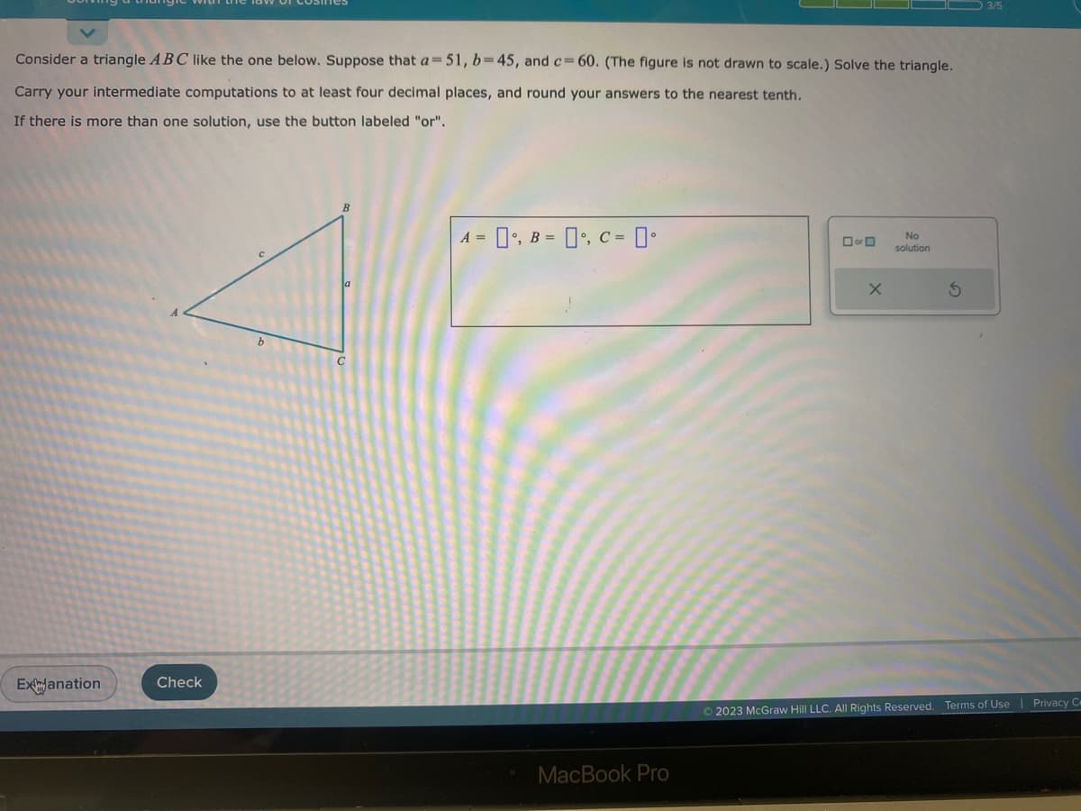 Consider a triangle ABC like the one below. Suppose that a=51, b=45, and c=60. (The figure is not drawn to scale.) Solve the triangle.
Carry your intermediate computations to at least four decimal places, and round your answers to the nearest tenth.
If there is more than one solution, use the button labeled "or".
ExJanation
Check
A =
₁, B = , C =
MacBook Pro
or
X
No
solution
S
© 2023 McGraw Hill LLC. All Rights Reserved. Terms of Use | Privacy C