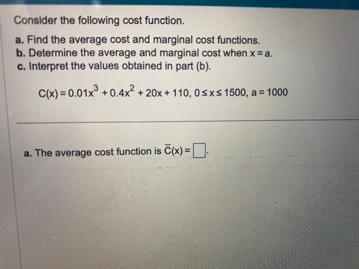 Consider the following cost function.
a. Find the average cost and marginal cost functions.
b. Determine the average and marginal cost when x = a.
c. Interpret the values obtained in part (b).
C(x) = 0.01x³ +0.4x² + 20x + 110, 0≤x≤ 1500, a = 1000
a. The average cost function is C(x) =