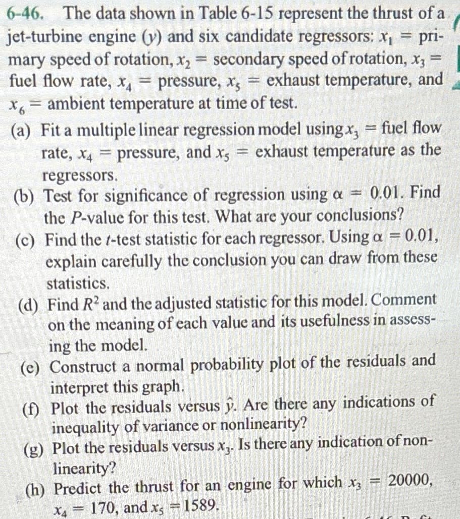 =
pri-
6-46. The data shown in Table 6-15 represent the thrust of a
jet-turbine engine (y) and six candidate regressors: x₁
mary speed of rotation, x₂ = secondary speed of rotation, x3
fuel flow rate, x = pressure, x, = exhaust temperature, and
x6 = ambient temperature at time of test.
(a) Fit a multiple linear regression model using x, = fuel flow
rate, x4 pressure, and x5 exhaust temperature as the
=
=
regressors.
(b) Test for significance of regression using a = 0.01. Find
the P-value for this test. What are your conclusions?
(c) Find the t-test statistic for each regressor. Using a = 0.01,
explain carefully the conclusion you can draw from these
statistics.
(d) Find R2 and the adjusted statistic for this model. Comment
on the meaning of each value and its usefulness in assess-
ing the model.
(e) Construct a normal probability plot of the residuals and
interpret this graph.
(f) Plot the residuals versus y. Are there any indications of
inequality of variance or nonlinearity?
(g) Plot the residuals versus x3. Is there any indication of non-
linearity?
(h) Predict the thrust for an engine for which x3
-
X4 = 170, and x = 1589.
= 20000,