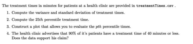 The treatment times in minutes for patients at a health clinic are provided in treatment Times.csv.
1. Compute the variance and standard deviation of treatment times.
2. Compute the 25th percentile treatment time.
3. Construct a plot that allows you to evaluate the pth percentile times.
4. The health clinic advertises that 90% of it's patients have a treatment time of 40 minutes or less.
Does the data support his claim?