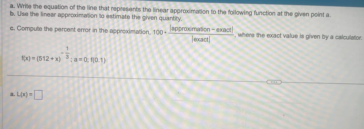 ### Linear Approximation of Functions

This problem involves using linear approximation to estimate the value of a function at a given point \(\mathbf{a}\) and also requires computing the percent error in the approximation. Here's a step-by-step guide to solve the problem:

#### 1. Problem Description

Given the function: 

\[ f(x) = (512+x)^{\frac{1}{3}} \]

And the point: 

\[ a = 0; \quad f(0) \]

#### 2. Tasks

**a. Write the equation of the line that represents the linear approximation to the following function at the given point a.**

**b. Use the linear approximation to estimate the given quantity.**

**c. Compute the percent error in the approximation** using the formula: 

\[ \text{Percent Error} = 100 \cdot \frac{|\text{approximation} - \text{exact}|}{\text{exact}} \]

where the exact value is given by a calculator.

### Step-by-Step Solution

**a. Writing the Equation of the Linear Approximation**

The linear approximation \( L(x) \) of a function at the point \( a \) is given by:

\[ L(x) = f(a) + f'(a)(x - a) \]

First, we need to calculate \( f(a) \):

\[ f(a) = (512 + 0)^{\frac{1}{3}} = 512^{\frac{1}{3}} \]

Next, we find the derivative \( f'(x) \):

\[ f(x) = (512 + x)^{\frac{1}{3}} \]
\[ f'(x) = \frac{1}{3} (512 + x)^{-\frac{2}{3}} \]

Evaluating the derivative at \( x = 0 \):

\[ f'(0) = \frac{1}{3} (512 + 0)^{-\frac{2}{3}} = \frac{1}{3} \cdot 512^{-\frac{2}{3}} \]

Now we construct \( L(x) \):

\[ L(x) = f(0) + f'(0)(x - 0) \]

**b. Using the Linear Approximation**

Estimate \( f(x) \) at a given value using \( L(x) \). This involves substituting the given