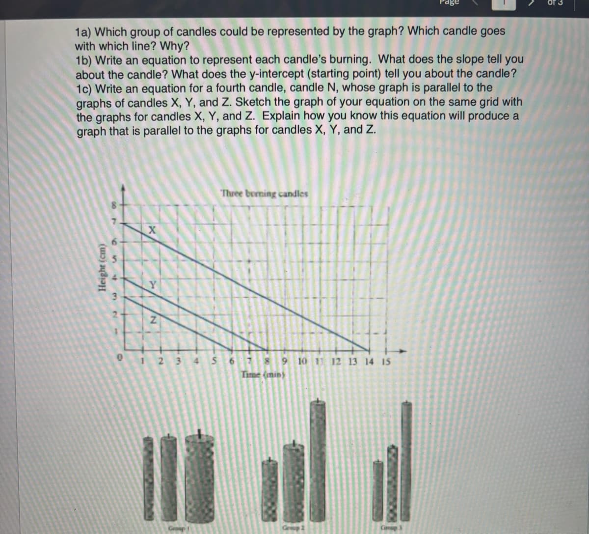 1a) Which group of candles could be represented by the graph? Which candle goes
with which line? Why?
1b) Write an equation to represent each candle's burning. What does the slope tell you
about the candle? What does the y-intercept (starting point) tell you about the candle?
1c) Write an equation for a fourth candle, candle N, whose graph is parallel to the
graphs of candles X, Y, and Z. Sketch the graph of your equation on the same grid with
the graphs for candles X, Y, and Z. Explain how you know this equation will produce a
graph that is parallel to the graphs for candles X, Y, and Z.
Height (cm)
65432
←
0
1
X
Z
2 3
4
5
Three burning candles
6
8 9 10 11 12 13 14 15
Time (min)
Cimup 3