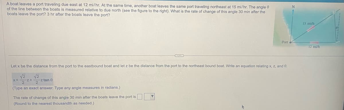 ### Problem Statement

A boat leaves a port traveling due east at 12 mi/hr. At the same time, another boat leaves the same port traveling northeast at 15 mi/hr. The angle \( \theta \) of the line between the boats is measured relative to due north (see the figure to the right). What is the rate of change of this angle 30 min after the boats leave the port?

### Diagram Explanation

The diagram shows:
- A point labeled "Port" where both boats start.
- One boat traveling east at 12 mi/hr, represented by a horizontal arrow pointing to the right.
- Another boat traveling northeast at 15 mi/hr, represented by an arrow pointing up and to the right at a 45-degree angle.
- The angle \( \theta \) measured between a line extending due north from the port and the northeast-bound boat.

### Mathematical Formulation

**Variables:**
- Let \( x \) be the distance from the port to the eastbound boat.
- Let \( z \) be the distance from the port to the northeast bound boat.
- \( \theta \) is the angle in question.

**Equation Relating \( x \), \( z \), and \( \theta \):**
\[ x = -\frac{\sqrt{2}}{2} z + \frac{\sqrt{2}}{2} z \tan \theta \]

(Type an exact answer. Type any angle measures in radians.)

### Required Rate of Change

Calculate the rate of change of the angle \( \theta \) 30 minutes after the boats leave the port.

**30 minutes (0.5 hours) after departure:**
- Distance traveled east: \( 12 \text{ mi/hr} \times 0.5 \text{ hr} = 6 \text{ miles} \)
- Distance traveled northeast: \( 15 \text{ mi/hr} \times 0.5 \text{ hr} = 7.5 \text{ miles} \)

**Rate of change of the angle \( \theta \):**
\[ 
\frac{d\theta}{dt} \text{ (rate of change of this angle 30 min after the boats leave the port)}
\]
(Type an exact or rounded answer.)

**The rate of change of \( \theta \) 30 min after the boats leave the port is:**
\[ \boxed{ \quad \} \]

(Round to