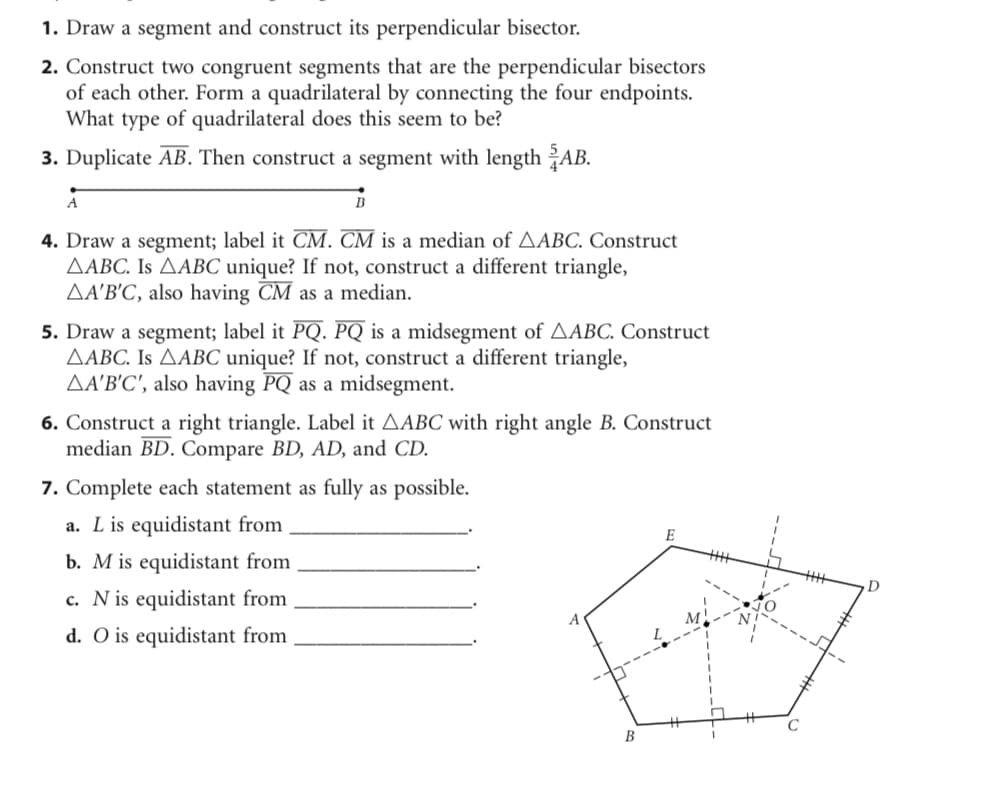 1. Draw a segment and construct its perpendicular bisector.
2. Construct two congruent segments that are the perpendicular bisectors
of each other. Form a quadrilateral by connecting the four endpoints.
What type of quadrilateral does this seem to be?
3. Duplicate AB. Then construct a segment with length AB.
A
4. Draw a segment; label it CM. CM is a median of AABC. Construct
AABC. Is AABC unique? If not, construct a different triangle,
AA'B'C, also having CM as a median.
5. Draw a segment; label it PQ. PQ is a midsegment of AABC. Construct
AABC. Is AABC unique? If not, construct a different triangle,
AA'B'C', also having PQ as a midsegment.
6. Construct a right triangle. Label it AABC with right angle B. Construct
median BD. Compare BD, AD, and CD.
7. Complete each statement as fully as possible.
a. L is equidistant from
b. M is equidistant from
c. N is equidistant from
d. O is equidistant from
E
B