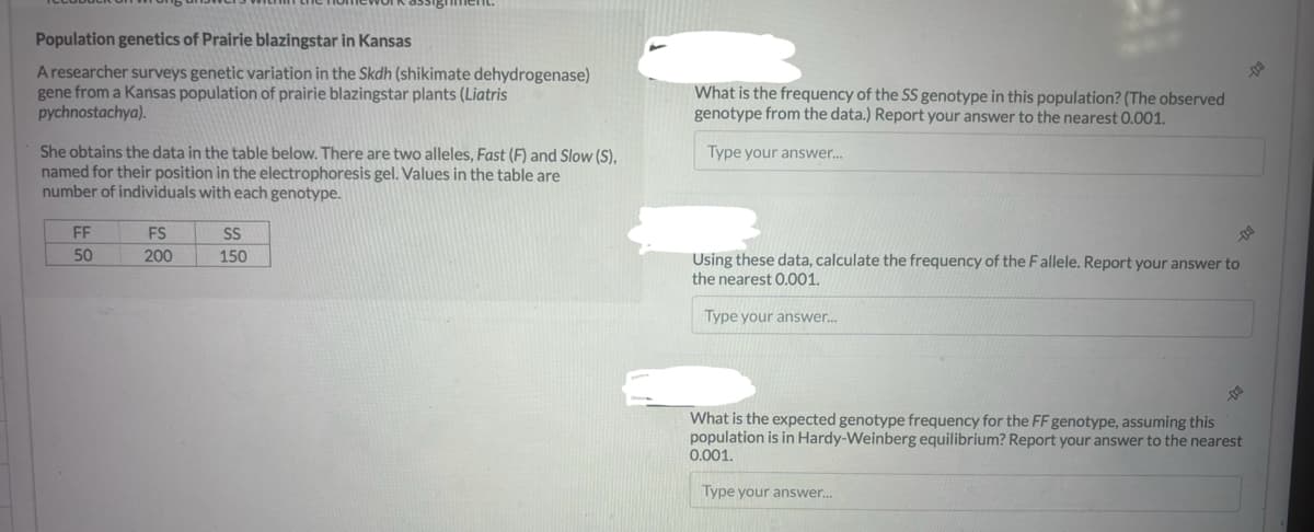 Population genetics of Prairie blazingstar in Kansas
A researcher surveys genetic variation in the Skdh (shikimate dehydrogenase)
gene from a Kansas population of prairie blazingstar plants (Liatris
pychnostachya).
She obtains the data in the table below. There are two alleles, Fast (F) and Slow (S),
named for their position in the electrophoresis gel. Values in the table are
number of individuals with each genotype.
FF
50
FS
200
SS
150
What is the frequency of the SS genotype in this population? (The observed
genotype from the data.) Report your answer to the nearest 0.001.
Type your answer....
-
Using these data, calculate the frequency of the Fallele. Report your answer to
the nearest 0.001.
Type your answer...
D
-000
DO
What is the expected genotype frequency for the FF genotype, assuming this
population is in Hardy-Weinberg equilibrium? Report your answer to the nearest
0.001.
Type your answer...