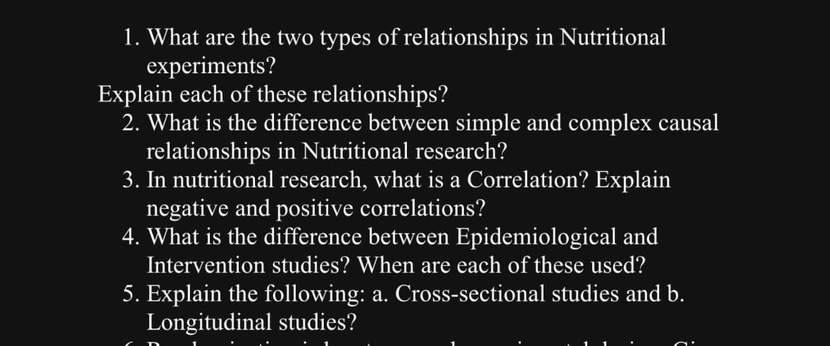 1. What are the two types of relationships in Nutritional
experiments?
Explain each of these relationships?
2. What is the difference between simple and complex causal
relationships in Nutritional research?
3. In nutritional research, what is a Correlation? Explain
negative and positive correlations?
4. What is the difference between Epidemiological and
Intervention studies? When are each of these used?
5. Explain the following: a. Cross-sectional studies and b.
Longitudinal studies?